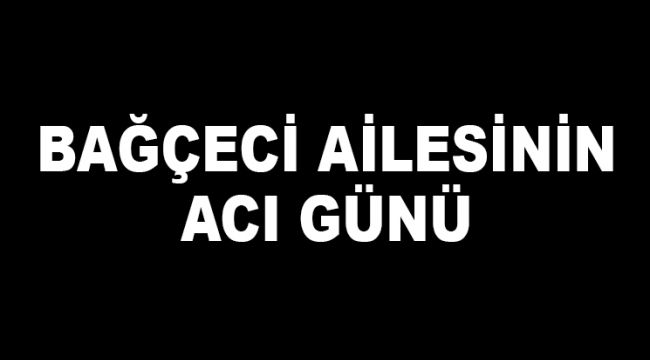 BAĞÇECİ AİLESİNİN ACI GÜNÜ