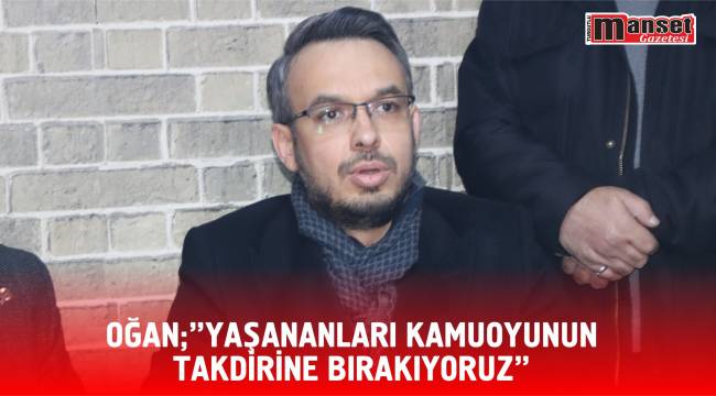 OĞAN;”YAŞANANLARI KAMUOYUNUN TAKDİRİNE BIRAKIYORUZ”